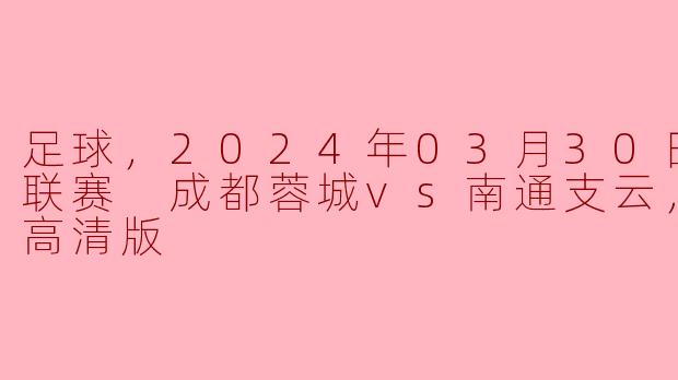 足球，2024年03月30日 中超联赛 成都蓉城vs南通支云，正赛，高清版